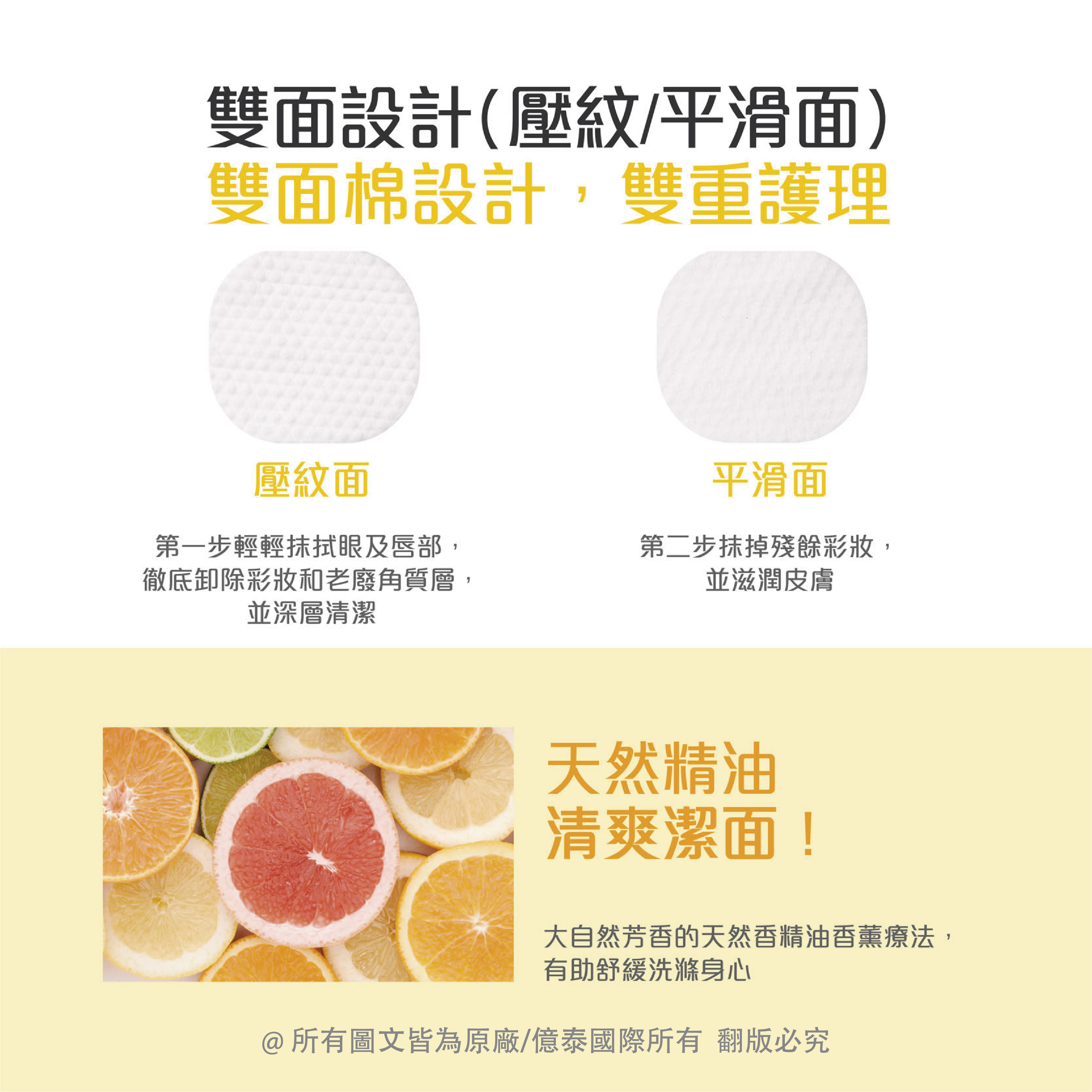 雙面設計(壓紋/平滑面),雙面棉設計,雙重護理,壓紋面,第一步輕輕抹拭眼及唇部,徹底卸除彩妝和老廢角質層,並深層清潔,平滑面,第二步抹掉殘餘彩妝,並滋潤皮膚,天然精油,清爽潔面!大自然芳香的天然香精油香薰療法,有助舒緩洗滌身心,@所有圖文皆為原廠/億