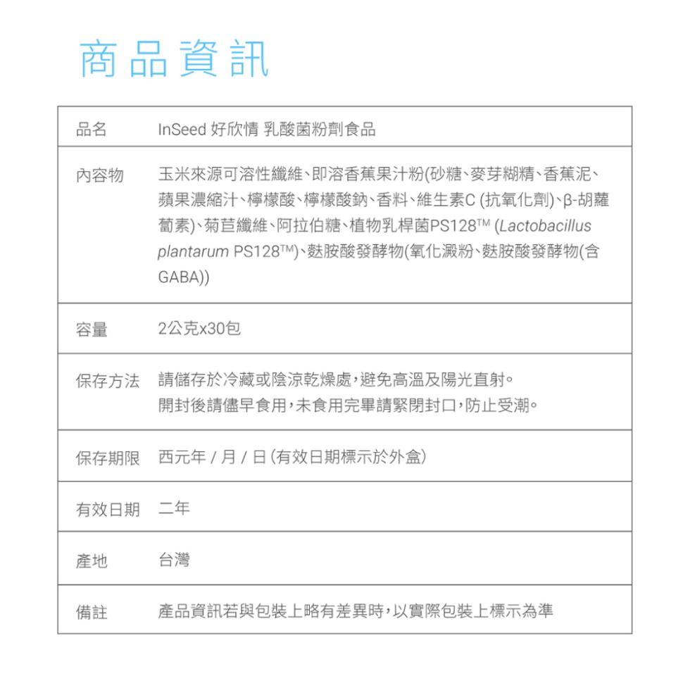 商品資訊，內容物，InSeed 好欣情 乳酸菌粉劑食品，玉米來源可溶性纖維、即溶香蕉果汁粉(砂糖、麥芽糊精、香蕉泥、蘋果濃縮汁、檸檬酸、檸檬酸鈉、香料、維生素C(抗氧化劑)、ß-胡蘿，蔔素)、菊苣纖維、阿拉伯糖、植物乳桿菌PS128M (Lactob