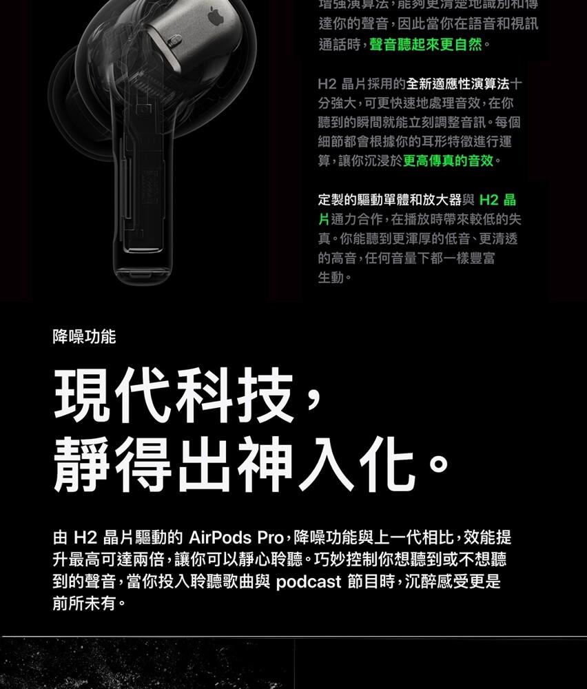 增强演算法,能夠更有定地識別和得，達你的聲音,因此當你在語音和視訊，通話時,聲音聽起來更自然。H2 晶片採用的全新適應性演算法十，分強大,可更快速地處理音效,在你，聽到的瞬間就能立刻調整音訊。每個，細節都會根據你的耳形特徵進行運，算,讓你沉浸於更高傳