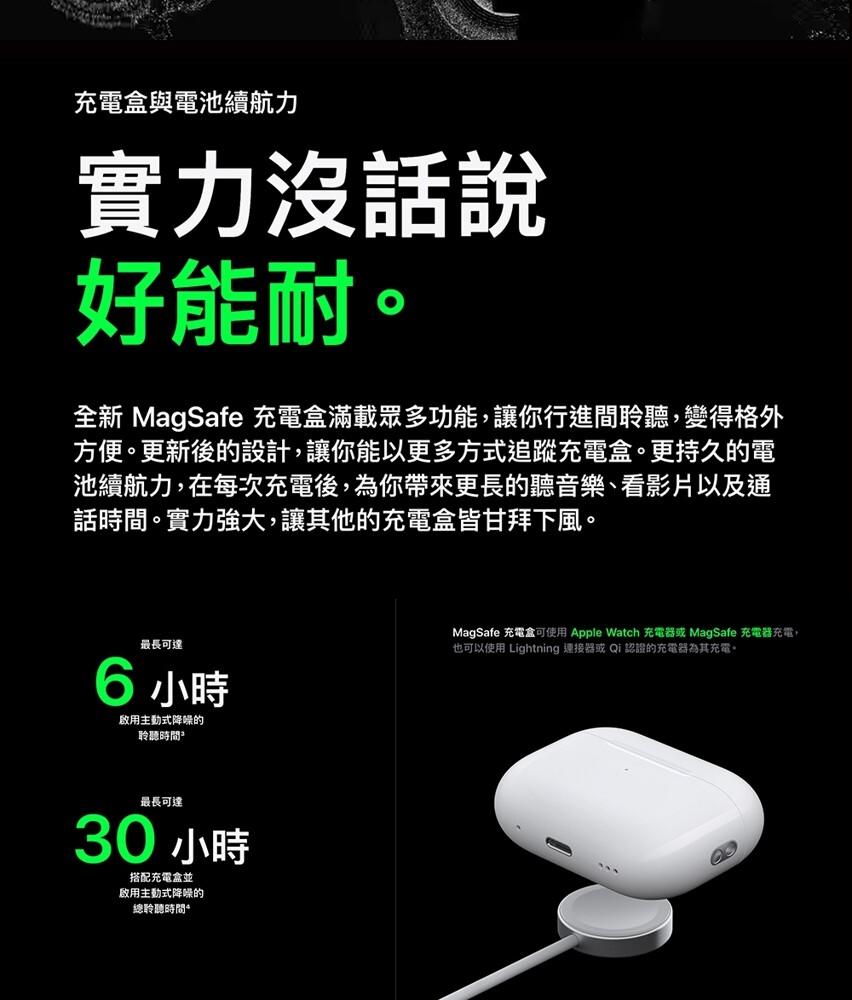 充電盒與電池續航力，實力沒話說，好能耐。全新 MagSafe 充電盒滿載眾多功能,讓你行進間聆聽,變得格外，方便。更新後的設計,讓你能以更多方式追蹤充電盒。更持久的電，池續航力,在每次充電後,為你帶來更長的聽音樂、看影片以及通，話時間。實力強大,讓其