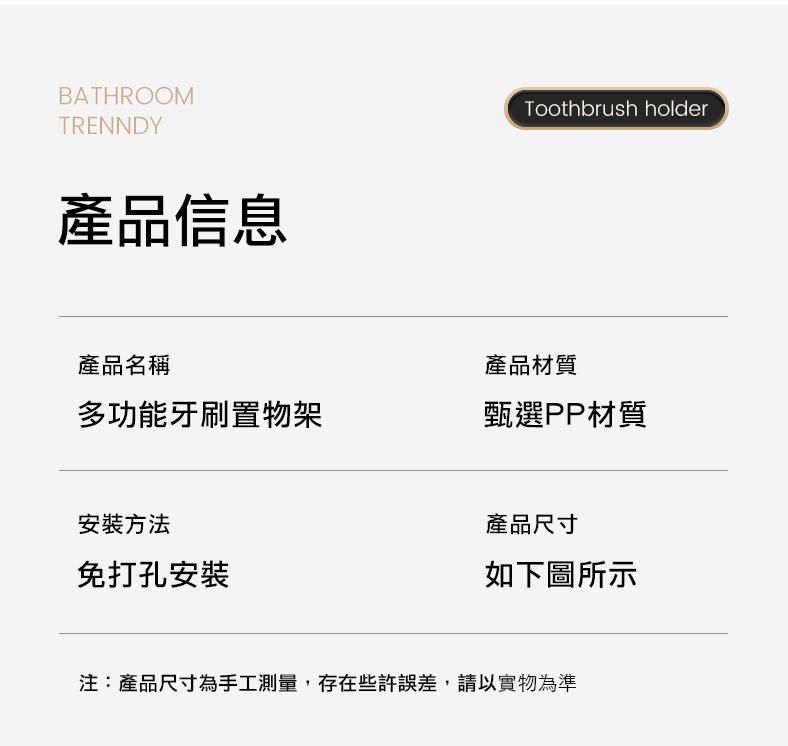 產品信息，產品名稱，多功能牙刷置物架，安裝方法，免打孔安裝，產品材質，甄選PP材質，產品尺寸，如下圖所示，注:產品尺寸為手工測量,存在些許誤差,請以實物為準。