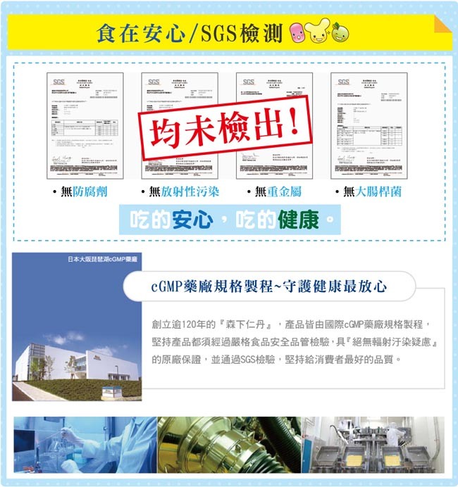 食在安心/SGS檢測，均未檢出!無防腐劑，無放射性污染，無重金屬，無大腸桿菌，吃的安心,吃的健康，日本大厦就GMP廠，CGMP藥廠規格製程~守護健康最放心，創立逾120年的森下仁丹,產品皆由國際CGMP藥廠規格製程,堅持產品都須經過嚴格食品安全品管檢