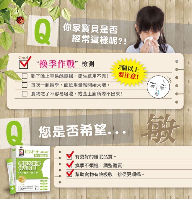 你家寶貝是否，經常這樣呢?!回“換季作戰”檢測，2個以上，要注意!到了晚上容易酷酷掃、衛生紙用不完!每次一到換季,面紙用量就開始大增。食物吃了不容易吸收,或是上廁所嗯不出來!您是否希望,..ビフィーナ Vitality，有更好的睡眠品質。換季不煩惱,