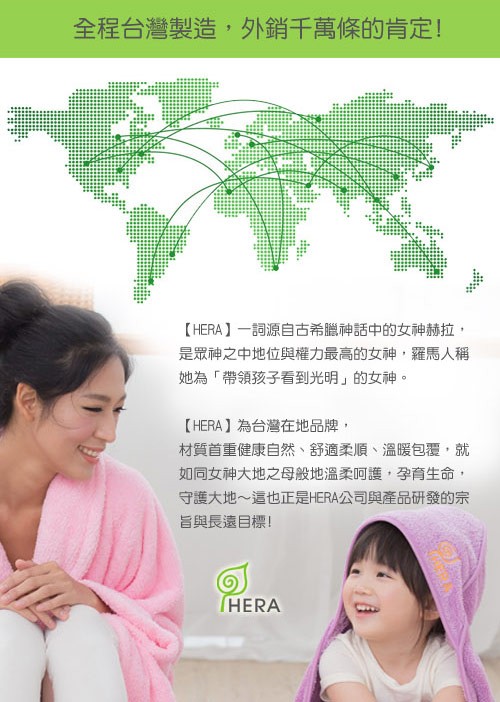 全程台灣製造,外銷千萬條的肯定!【HERA】一詞源自古希臘神話中的女神赫拉,是眾神之中地位與權力最高的女神,羅馬人稱,她為帶領孩子看到光明的女神。【HERA】為台灣在地品牌,材質首重健康自然、舒適柔順、溫暖包覆,就,如同女神大地之母般地溫柔呵護,孕育
