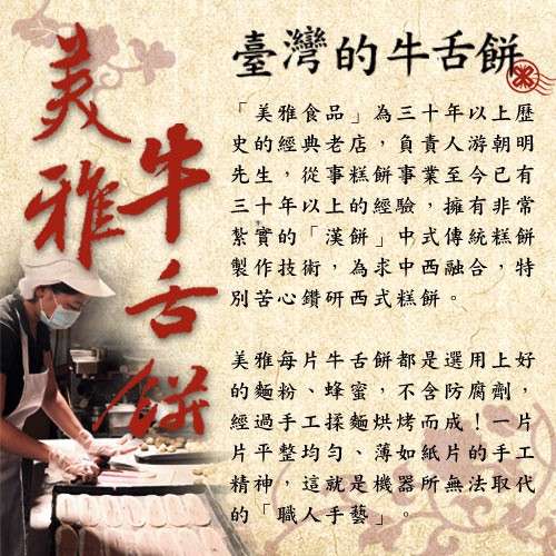臺灣的牛舌餅,美雅食品為三十年以上歷,史的經典老店,負責人游朝明,先生,從事糕餅事業至今已有,三十年以上的經驗,擁有非常,紫實的漢餅中式傳統糕餅,製作技術,為求中西融合,特,別苦心鑽研西式糕餅。美雅每片牛古餅都是選用上好,的麵粉、蜂蜜,不含防腐劑,經