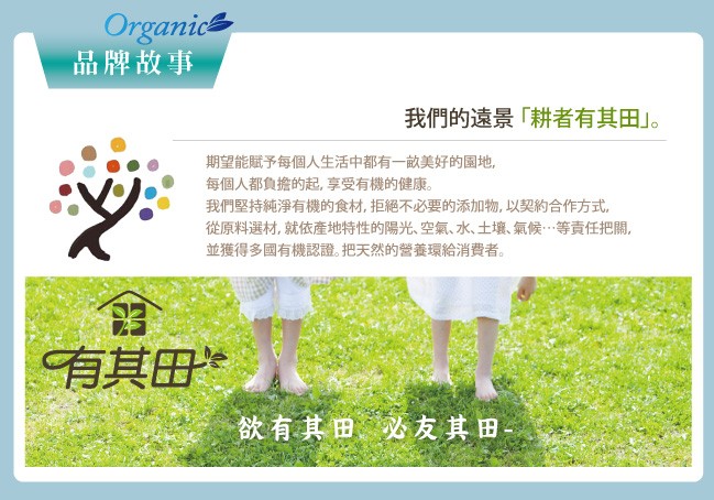 品牌故事，我們的遠景耕者有其田。期望能賦予每個人生活中都有一的美好的園地,每個人都負擔的起,享受有機的健康。我們堅持純淨有機的食材,拒絕不必要的添加物,以契的合作方式。從原料選材,就依產地特性的陽光、空氣、水、土壤、氣候…等責任把關,並獲得多國有機認