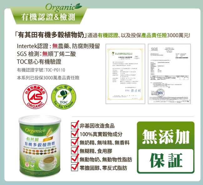 有機認證&檢測，有其田有機多穀植物奶通過有機認證、以及投保產品責任險3000萬元!Intertek認證:無農藥、防腐劑殘留，SGS 檢測:無順丁烯二酸，TOC慈心有機驗證，有機認證字號:TOC-PO110，本系列已投保3000萬產品責任險，非基因改造