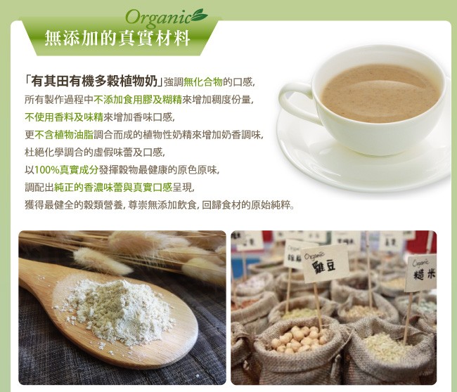 無添加的真實材料，有其田有機多穀植物奶強調無化合物的口感,所有製作過程中不添加食用膠及糊精來增加稠度份量,不使用香料及味精來增加香味口感,更不含植物油脂調合而成的植物性奶精來增加奶香調味,杜絕化學調合的虚假味蕾及口感,以100%真實成分發揮穀物最健康