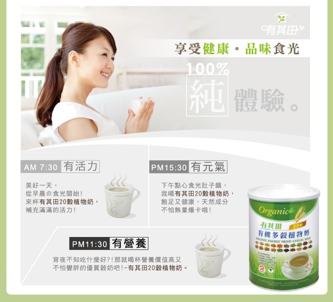有其田，享受健康。品味食光，體驗。AM 7:30有活力，PM15:30有元氣，美好一天,從早晨の食光開始!來杯有其田20穀植物奶,補充滿滿的活力!下午點心食光肚子餓,我喝有其田20穀植物奶,飽足又健康,天然成分，不怕熱量爆卡哦!有其田，有機多穀植物奶