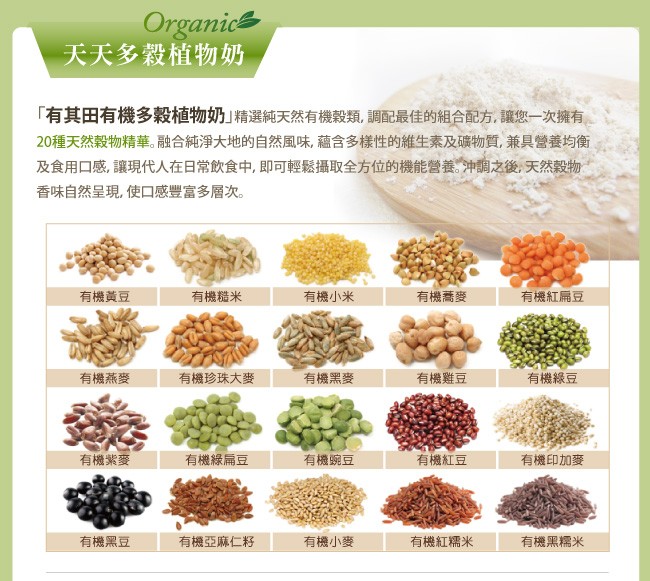 天天多穀植物奶，有其田有機多穀植物奶精選純天然有機穀類,調配最佳的組合配方,讓您一次擁有，20種天然穀物精華。融合純淨大地的自然風味,蘊含多樣性的維生素及礦物質,兼具營養均衡，及食用口感,讓現代人在日常飲食中,即可輕鬆攝取全方位的機能營養。冲調之後,