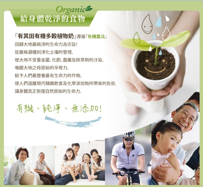 給身體乾淨的食物，有其田有機多穀植物奶遵循有機農法回歸大地最純淨的生命力為宗旨!從嚴格選種到淨化土壤的管理,使大地不受重金屬、化肥、農藥及除草劑的汙染,喚醒大地之母原始的孕育力。給予人們最營養最有生命力的作物,使人們遠離現代精緻飲食及化學添加物所帶來