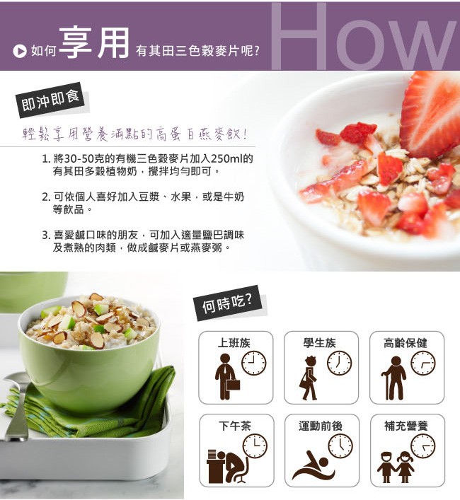 w享用,有其田三色穀麥片呢?即沖即食，輕鬆享用營養酒點的高蛋百燕麥X!1. 將30-50克的有機三色穀麥片加入250ml的，有其田多穀植物奶,攪拌均与即可。2.可依個人喜好加入豆漿、水果,或是牛奶，等飲品。3. 喜愛鹹口味的朋友,可加入適量鹽巴調味，