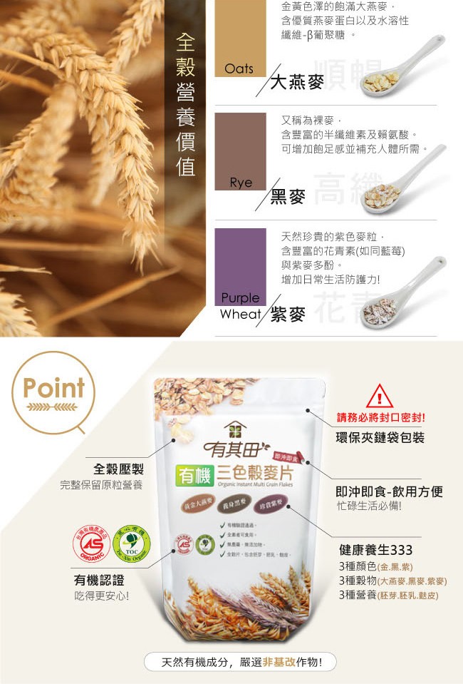 金黃色澤的飽滿大燕麥,含優質燕麥蛋白以及水溶性，繼維-B葡聚糖。大燕麥，又稱為裸麥,含豐富的半纖維素及賴氨酸。可增加飽足感並補充人體所需。天然珍貴的紫色麥粒,含豐富的花青素(如同藍莓)，與紫麥多酚。增加日常生活防護力!Wheat/紫麥，請務必將封口密