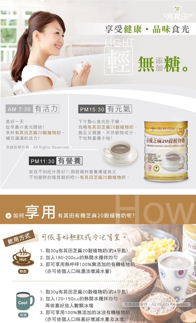 有其田，享受健康。品味食光，無糖。AM 7:30有活力，PM15:30有元氣，美好一天,從早晨の食光開始!來杯有其田芝麻20穀植物奶,補充滿滿的活力カ!下午點心食光肚子餓,我喝有其田芝麻20穀植物奶,飽足又健康,天然穀物成分,不怕熱量爆卡哦!命右甘m