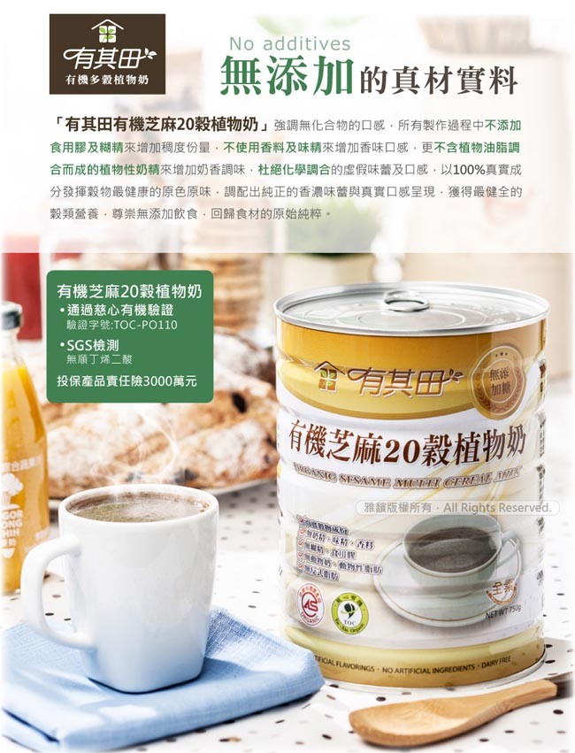 有其田，無添加的真材實料，有機多穀植物奶，有其田有機芝麻20穀植物奶強調無化合物的口感,所有製作過程中不添加，食用膠及糊精來增加稠度份量,不使用香料及味精來增加香味口感,更不含植物油脂調，合而成的植物性奶精來增加奶香調味,杜絕化學調合的虚假味蕾及口感