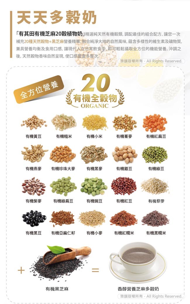 天天多穀奶，有其田有機芝麻20穀植物奶精選純天然有機穀類,調配最佳的組合配方,讓您一次，補充20種天然穀物+黑芝麻營養精華融合純淨大地的自然風味,蘊含多樣性的維生素及礦物質,兼具營養均衡及食用口感,讓現代人在日常飲食中,即可輕鬆攝取全方位的機能營養。