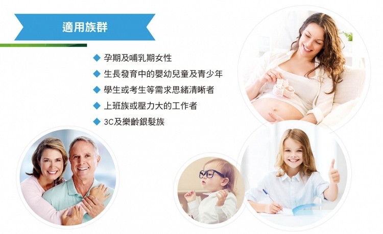 適用族群，孕期及哺乳期女性，生長發育中的嬰幼兒童及青少年，◆學生或考生等需求思緒清晰者，◆上班族或壓力大的工作者，3C及樂齡銀髮族。