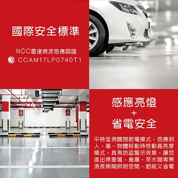 國際安全標準,NCC雷達微波感應認證,感應亮燈,省電安全,平時呈現關閉節電模式,感應到,人,車,物體移動時啓動高亮度,模式,具有防盜警示效果,讓您,進出停車場,倉庫,茶水間等無,須長期間照明空間,節能又省電。