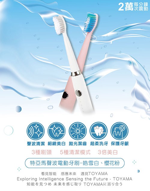 每分鐘,2萬煚盆鏴,聲波清潔 細緻美白 抛光潔齒 超柔洗牙 保護牙齦,3種刷頭 5種清潔模式 3倍美白,特亞馬聲波電動牙刷-皓雪白、櫻花粉,看見智能感應未來 遇見TOYAMA,知能を見つめ 未来を感じ取り TOYAMAに巡り合う。