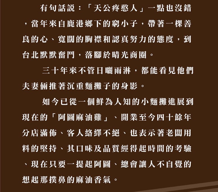 有句話說:天公疼憨人一點也沒錯，當年來自鹿港鄉下的窮小子,帶著一棵善，良的心、寬關的胸襟和認真努力的態度,到，台北默默奮鬥,落腳於晴光商圈。三十年來不管日曬雨淋,都能看見他們，夫妻倆推著沉重麵攤子的身影。如今已從一個鮮為人知的小麵攤進展到，現在的阿圖
