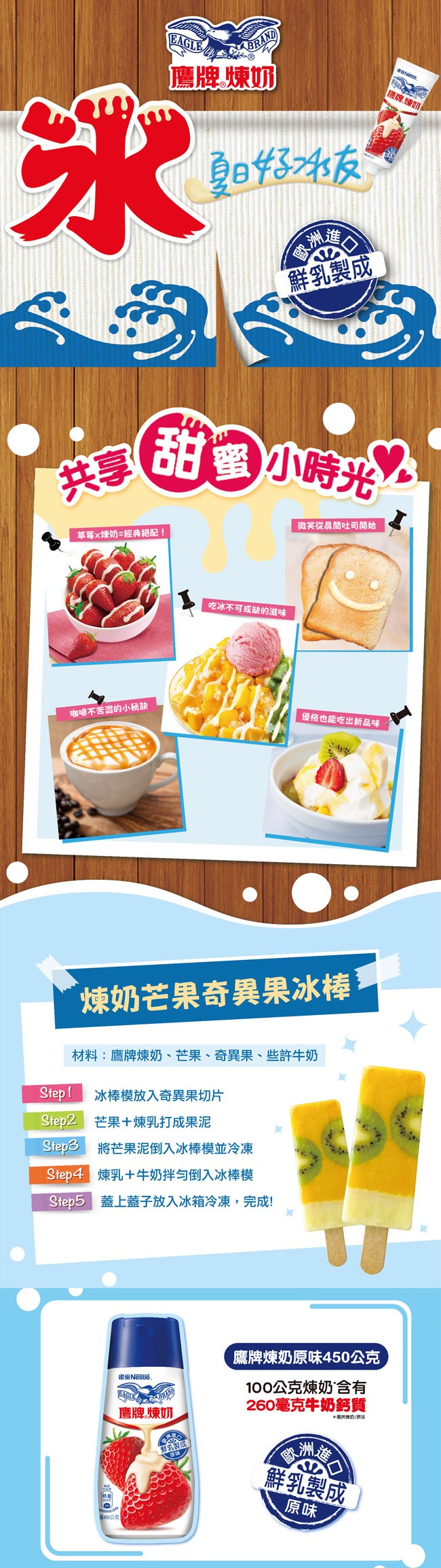 鷹牌煉奶，廉牌煉切,鮮乳製成，甜蜜小時光。微笑從晨間吐司開始，草莓x煉奶=經典絕配!吃冰不可或缺的滋味，咖啡不苦澀的小秘訣，優格也能吃出新品味，煉奶芒果奇異果冰棒:材料:鷹牌煉奶、芒果、奇異果、些許牛奶，冰棒模放入奇異果切片，Step2 芒果+煉乳打