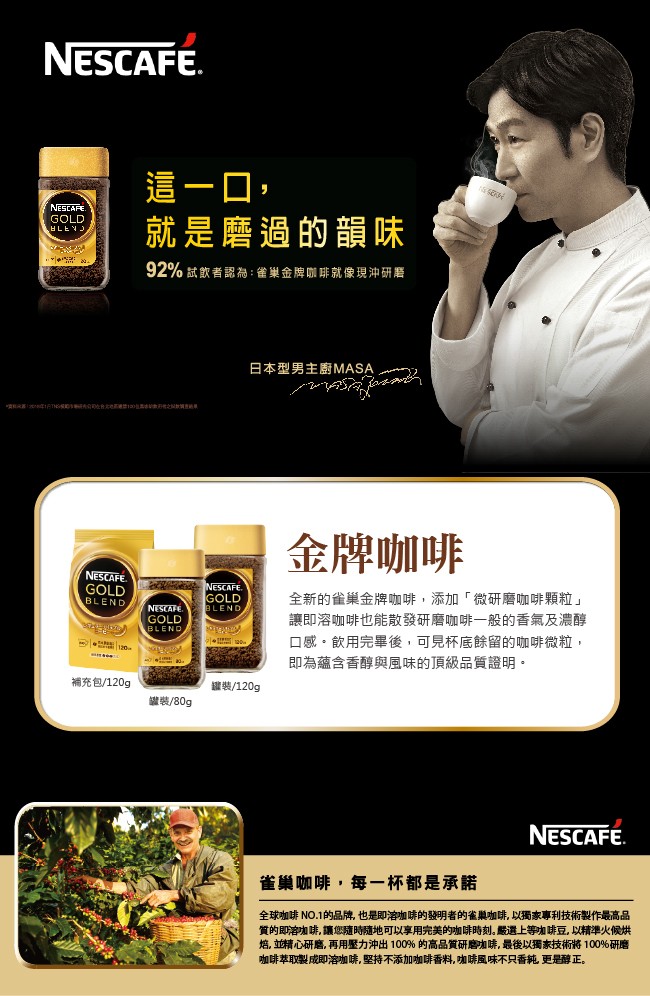 這一口,就是磨過的韻味，92%試飲者認為:雀巢金牌咖啡就像現沖研增，日本型男主廚MASA，金牌咖啡，全新的雀巢金牌咖啡,添加微研磨咖啡顆粒讓即溶咖啡也能散發研磨咖啡一般的香氣及濃醇，口感。飲用完畢後,可見杯底餘留的咖啡微粒,即為蘊含香醇與風味的頂級品