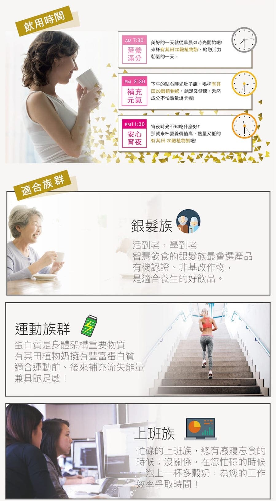 飲用時間，美好的一天就從早晨の時光開始吧!來杯有其田20穀植物奶,給您活力，朝氣的一天。PM 3:30 下午的點心時光肚子餓,喝杯有其，田20穀植物奶,飽足又健康,天然，成分不怕熱量爆卡喔!宵夜時光不知吃什麼好?那就來杯營養價值高,熱量又低的，有其田