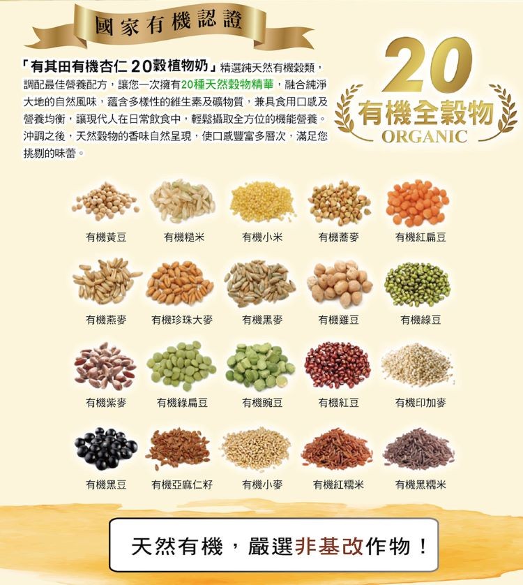 國家有機認證，有其田有機杏仁20穀植物奶精選純天然有機穀類,調配最佳營養配方,讓您一次擁有20種天然穀物精華,融合純淨，大地的自然風味,蘊含多樣性的維生素及礦物質,兼具食用口感及，營養均衡,讓現代人在日常飲食中,輕鬆攝取全方位的機能營養。沖調之後,天