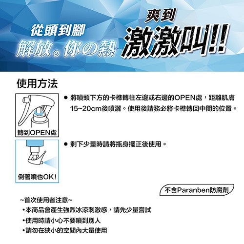 從頭到腳，解放｡你熱激激叫!!使用方法，● 將噴頭下方的卡榫轉往左邊或右邊的OPEN處,距離肌膚，15~20cm後噴灑。使用後請務必將卡榫轉回中間的位置。轉到OPEN處，● 剩下少量時請將瓶身擺正後使用。倒著噴也OK!不含Paranben防腐劑，~首