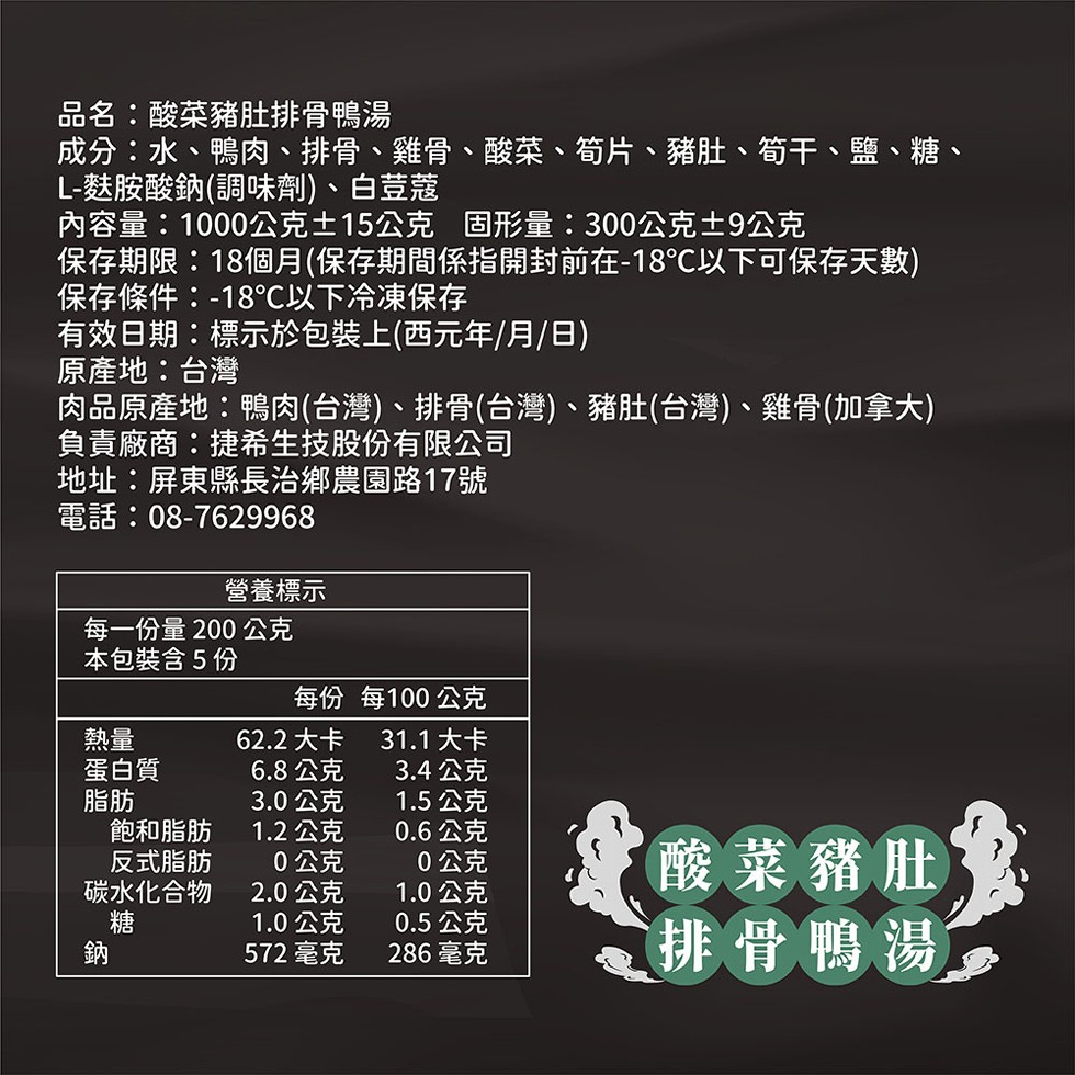 品名:酸菜豬肚排骨鴨湯,成分:水、鴨肉、排骨、雞骨、酸菜、筍片、豬肚、筍干、鹽、糖、L-麩胺酸鈉(調味劑)、白荳蔻,內容量:1000公克土15公克 固形量:300公克士9公克,保存期限:18個月(保存期間係指開封前在-18C以下可保存天數),保存條件