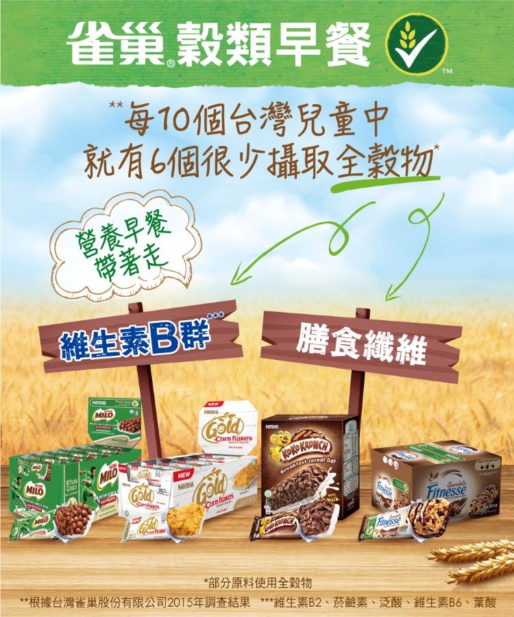 雀巢穀類早餐，“每10個台灣兒童中，就有6個很少攝取全穀物，營養早餐，帶著走，維生素B群，膳食織維，部分原料使用全穀物，根據台灣雀巢股份有限公司2015年調查結果 維生素B2、菸鹼素、泛酸、維生素B6、葉酸。