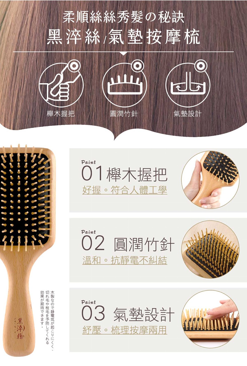 柔順絲絲秀髮の秘訣，黑淬絲氣墊按摩梳，櫸木握把，圓潤竹針，氣墊設計，01櫸木握把，好握。符合人體工學，02 圓潤竹針，溫和。抗靜電不糾結，03 氣墊設計，経壓。梳理按摩兩用，木製なので静電気が起こりにくく、切れ毛や枝毛を予防してくれる効果が期待できま