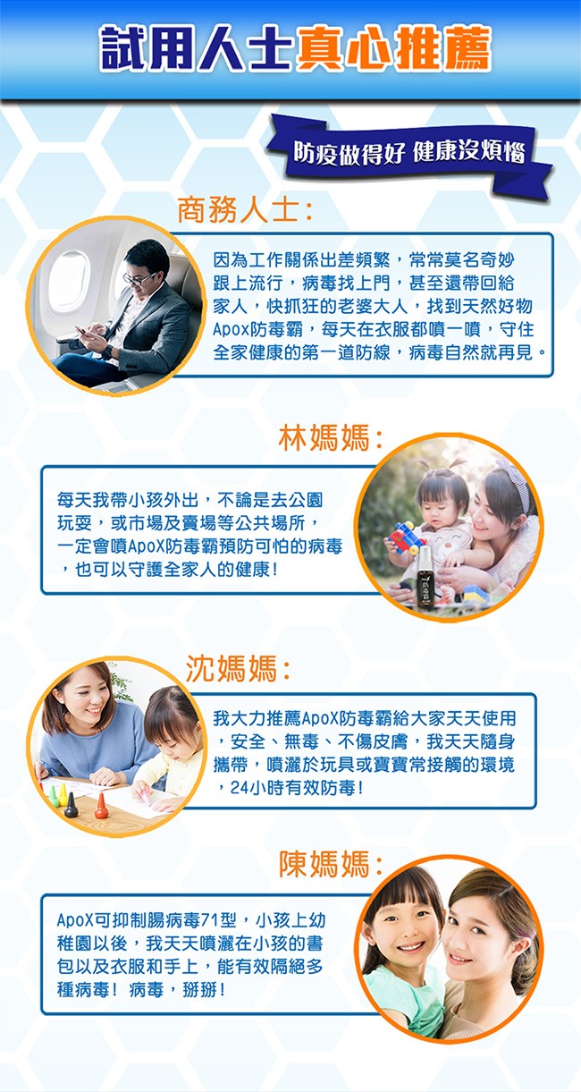 試用人士真心推薦，防疫做得好健康沒煩惱，商務人士:因為工作關係出差頻繁,常常莫名奇妙，跟上流行,病毒找上門,甚至還帶回給，家人,快抓狂的老婆大人,找到天然好物，Apox防毒霸,每天在衣服都噴一噴,守住，全家健康的第一道防線,病毒自然就再見。林媽媽:每