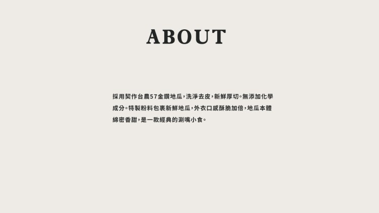 採用契作台農57金鑽地瓜,洗淨去皮,新鮮厚切。無添加化學，成分。特製粉料包裹新鮮地瓜,外衣口感酥脆加倍,地瓜本體，綿密香甜,是一款經典的涮嘴小食。