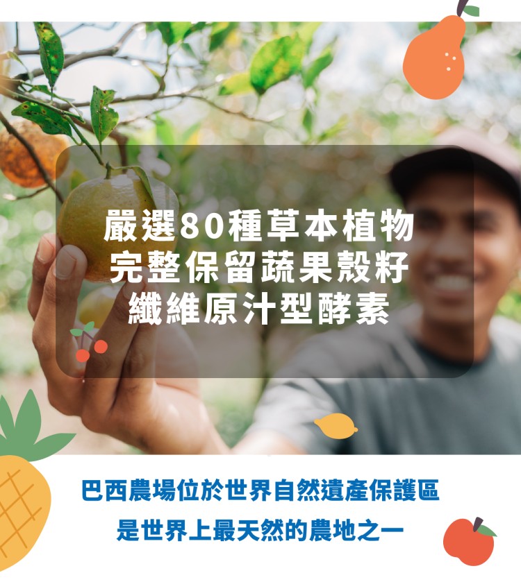 嚴選80種草本植物，完整保留蔬果殼籽，纖維原汁型酵素，巴西農場位於世界自然遺產保護區，是世界上最天然的農地之一。