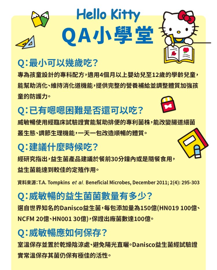 QA小學堂，Q:最小可以幾歲吃?專為孩童設計的專科配方,適用4個月以上嬰幼兒至12歲的學齡兒童,能幫助消化、維持消化道機能,提供完整的營養補給並調整體質加強孩，童的防護力。Q:已有嗯嗯困難是否還可以吃?威敏暢使用經臨床試驗證實能幫助排便的專利菌株,能