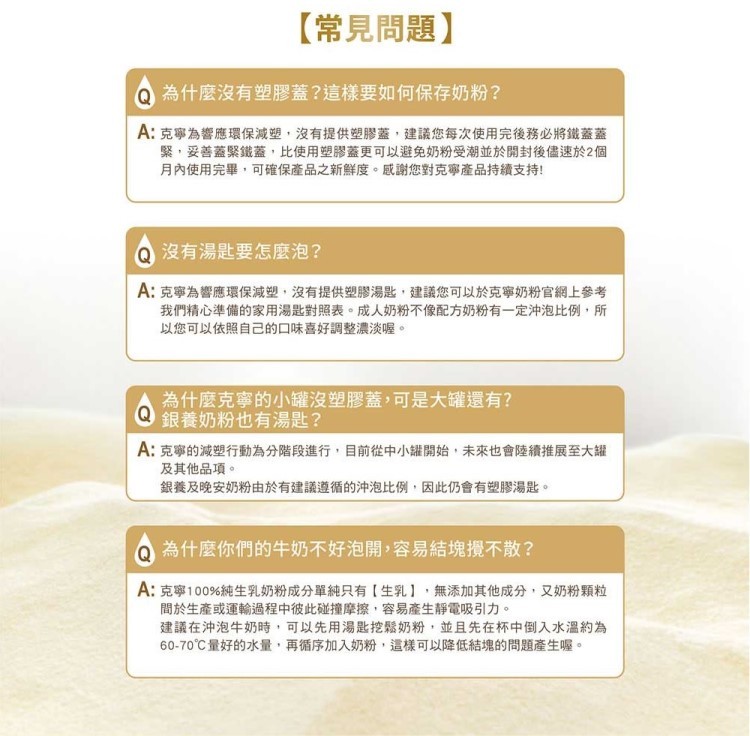 【常見問題】，為什麼沒有塑膠蓋?這樣要如何保存奶粉?A: 克寧為響應環保減塑,沒有提供塑膠蓋,建議您每次使用完後務必將鐵蓋蓋，緊,妥善蓋緊鐵蓋,比使用塑膠蓋更可以避免奶粉受潮並於開封後儘速於2個，月內使用完畢,可確保產品之新鮮度。感謝您對克寧產品持續
