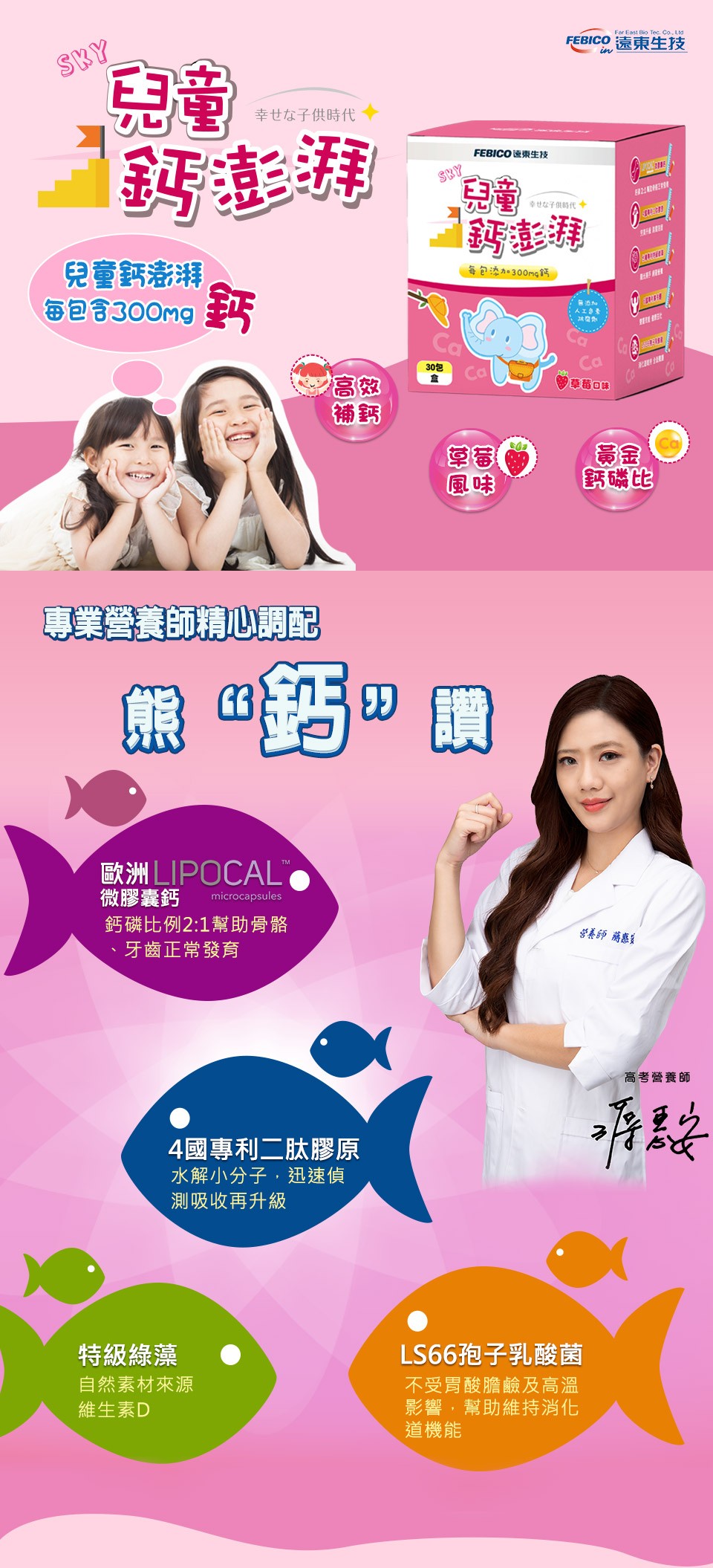 幸せな子供時代，鈣澎湃，兒童鈣澎湃，每包含300mg 新，專業營養師精心調配，歐洲LIPOCAL，微膠囊鈣，鈣磷比例2:1幫助骨骼，牙齒正常發育，4國專利二肽膠原，水解小分子,迅速偵，測吸收再升級，特級綠藻，自然素材來源，維生素D，熊 Ⓡ 價，FEB