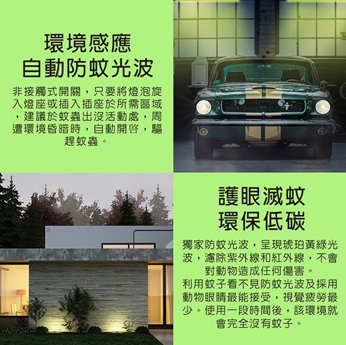 環境感應，自動防蚊光波，非接觸式開關,只要將燈泡旋，入燈座或插入插座於所需區域，建議於蚊蟲出沒活動處,周，遭環境昏暗時,自動開啟,驅，趕蚊蟲。護眼滅蚊，環保低碳，獨家防蚊光波,呈現琥珀黃綠光，波,濾除紫外線和紅外線,不會，對動物造成任何傷害。利用蚊子