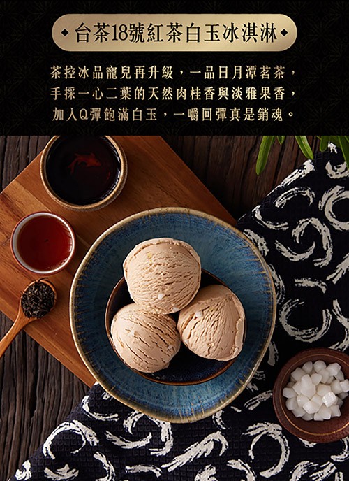 台茶18號紅茶白玉冰淇淋•,茶控冰品寵兒再升級,一品日月潭茗茶,手採一心二葉的天然肉桂香與淡雅果香,加入Q彈飽滿白玉,一嚼回彈真是銷魂。