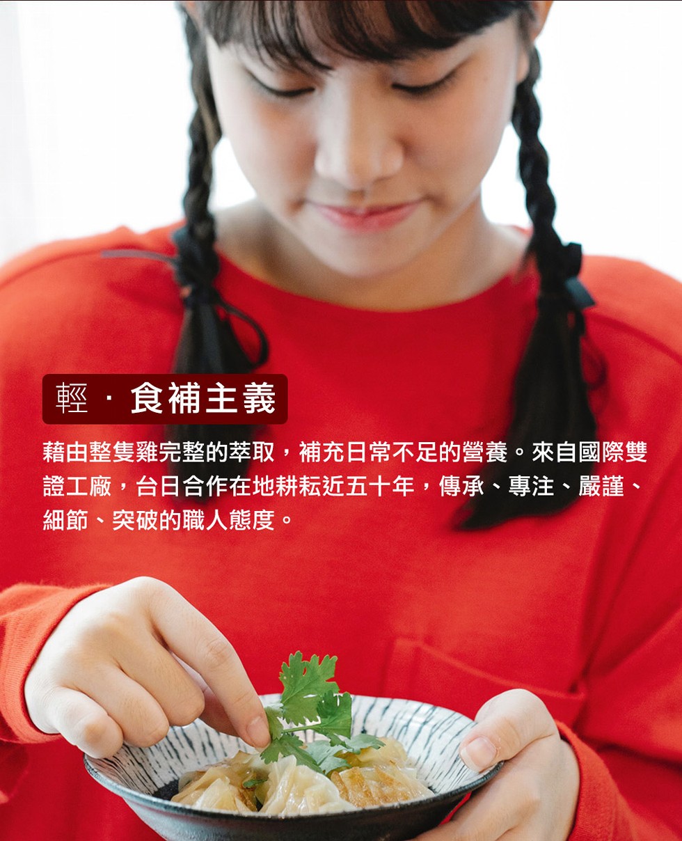 輕·食補主義，藉由整隻雞完整的萃取,補充日常不足的營養。來自國際雙，證工廠,台日合作在地耕耘近五十年,傳承、專注、嚴謹、細節、突破的職人態度。