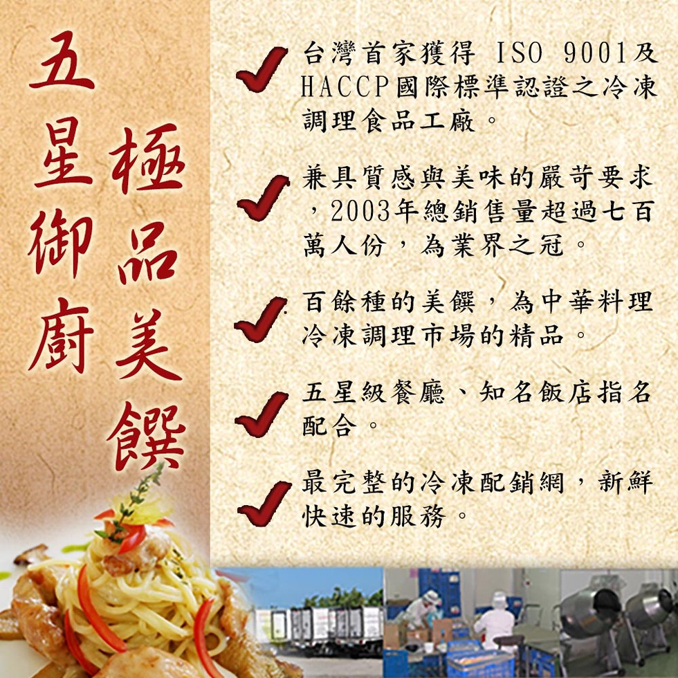 五星御廚，台灣首家獲得ISO 9001及，HACCP國際標準認證之冷凍，調理食品工廠。兼具質感與美味的嚴苛要求，2003年總銷售量超過七百，萬人份,為業界之冠。百餘種的美饌,為中華料理，冷凍調理市場的精品。五星級餐廳、知名飯店指名，配合。最完整的冷凍