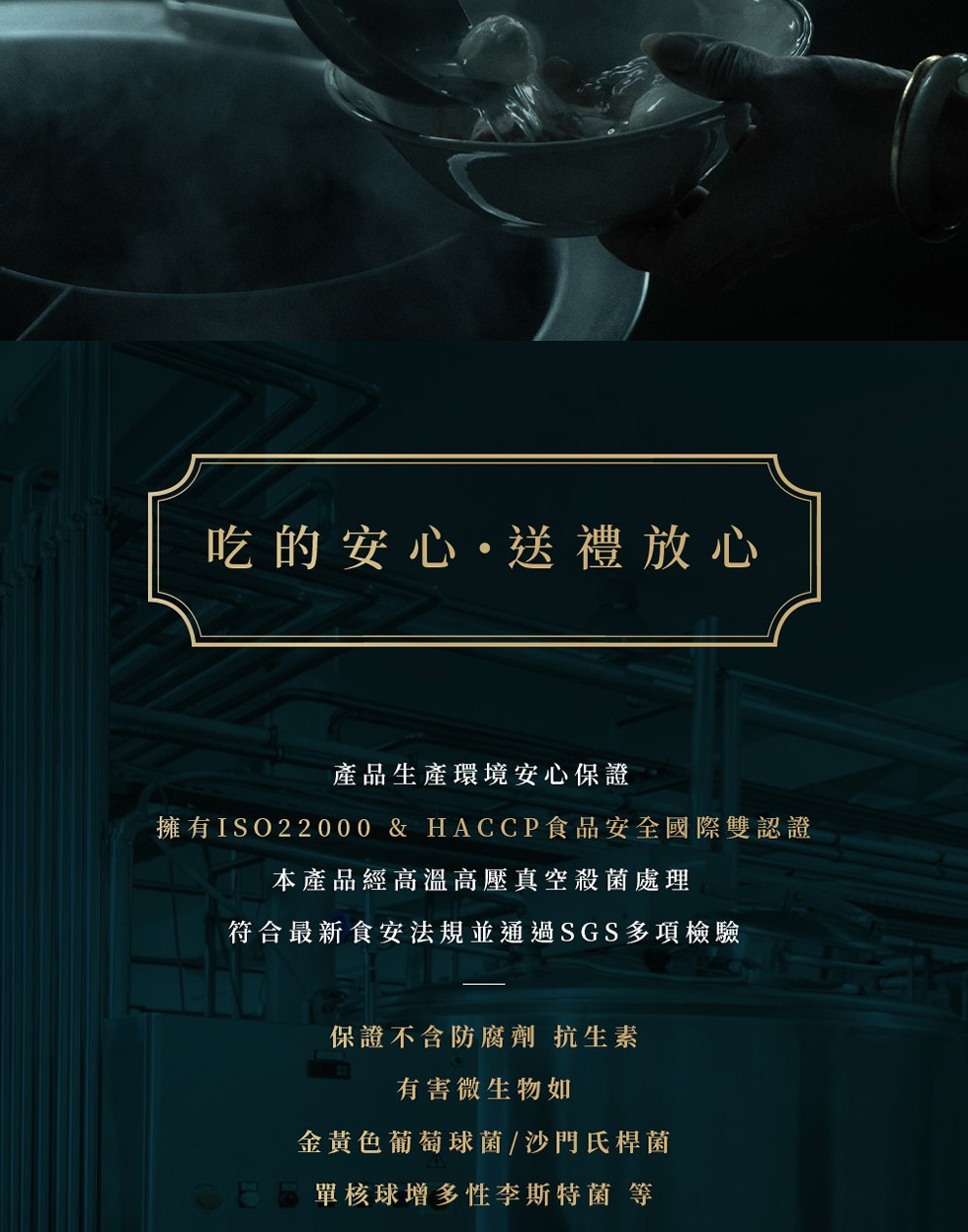 吃的安心・送禮放心，產品生產環境安心保證，擁有ISO22000 & HACCP食品安全國際雙認證，本產品經高溫高壓真空殺菌處理，符合最新食安法規並通過SGS多項檢驗，保證不含防腐劑 抗生素，有害微生物如，金黃色葡萄球菌/沙門氏桿菌，CE 單核球增多性