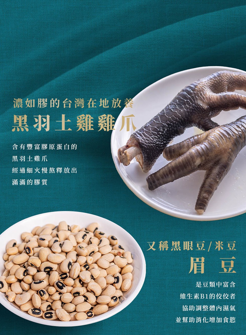 濃如膠的台灣在地放養,黑羽土雞雞爪,含有豐富膠原蛋白的,黑羽土雞爪,經過細火慢熬釋放出,滿滿的膠質,又稱黑眼豆/米豆,是豆類中富含,維生素B1的佼佼者,協助調整體內濕氣,並幫助消化增加食慾。