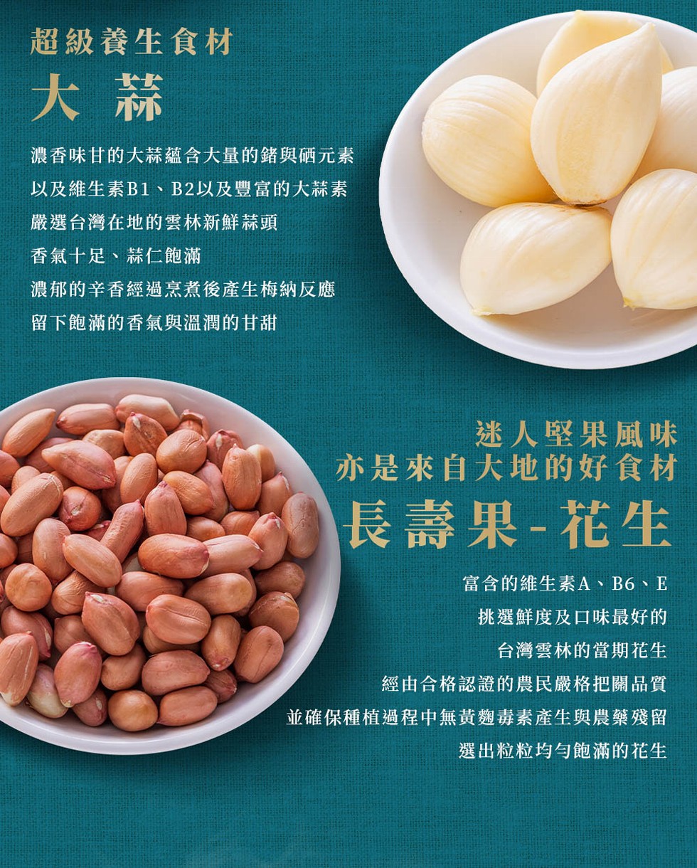 超級養生食材,濃香味甘的大蒜蘊含大量的錯與硒元素,以及維生素B1、B2以及豐富的大蒜素,嚴選台灣在地的雲林新鮮蒜頭,香氣十足、蒜仁飽滿,濃郁的辛香經過烹煮後產生梅納反應,留下飽滿的香氣與溫潤的甘甜,迷人堅果風味,亦是來自大地的好食材,長壽果-花生,富