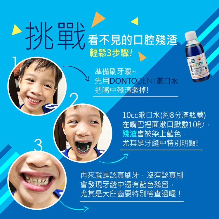 看不見的口腔殘渣，輕鬆3步驟!準備刷牙嘍∼，先用DONTODENT漱口水，把嘴中殘渣漱掉!再來就是認真刷牙,沒有認真刷，會發現牙縫中還有藍色殘留,尤其是大臼齒要特別檢查過喔!10cc漱口水(約8分滿瓶蓋)，在嘴巴裡面漱口默數10秒,殘渣會被染上藍色,