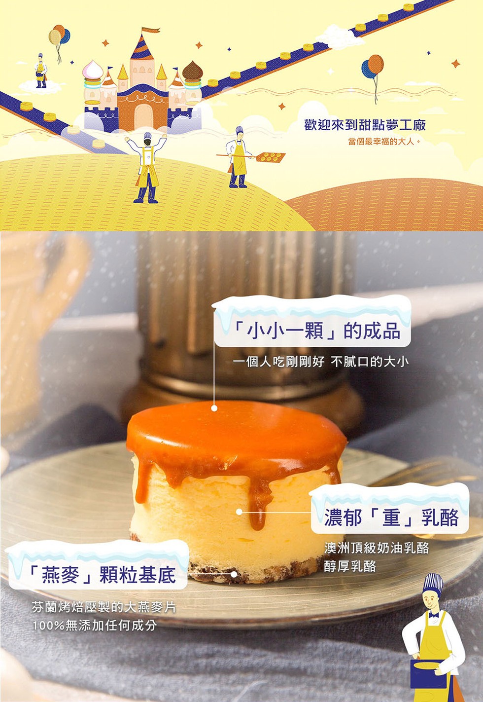 燕麥顆粒基底，芬蘭烤焙壓製的大燕麥片，100%無添加任何成分，歡迎來到甜點夢工廠，當個最幸福的大人。小小一顆的成品，一個人吃剛剛好 不膩口的大小，濃郁重乳酪，澳洲頂級奶油乳酪，醇厚乳酪。