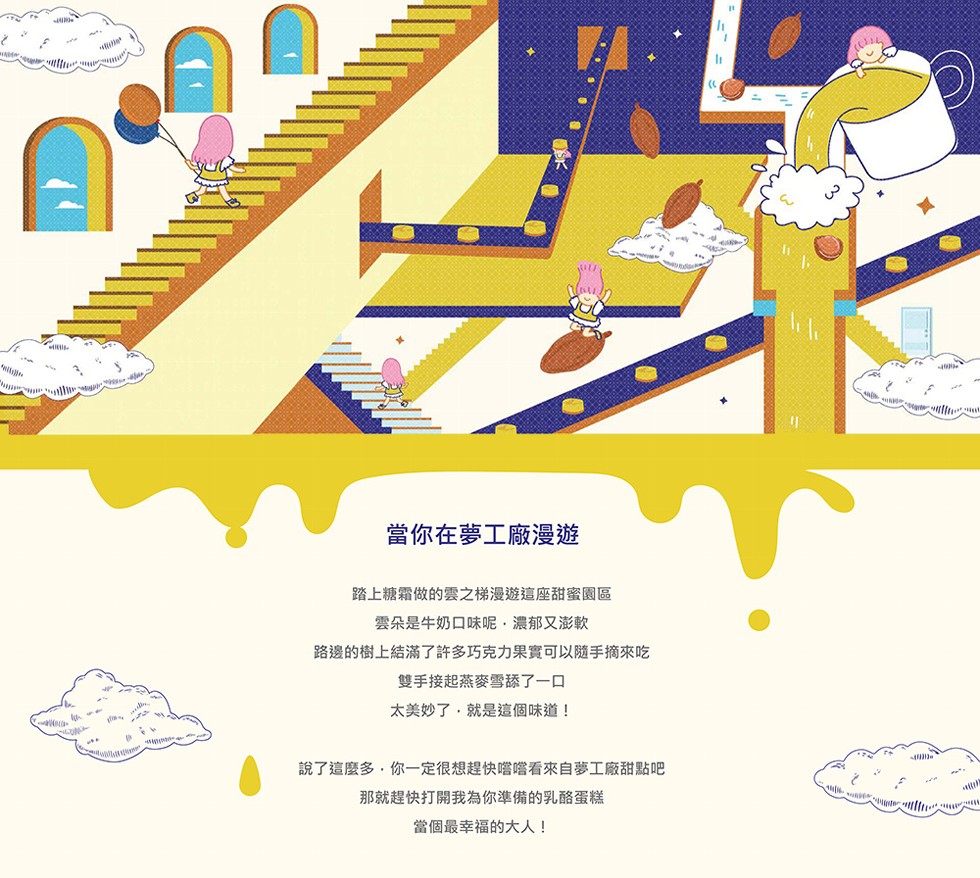 當你在夢工廠漫遊，踏上糖霜做的雲之梯漫遊這座甜蜜園區，雲朵是牛奶口味呢‥濃郁又澎軟，路邊的樹上結滿了許多巧克力果實可以隨手摘來吃，雙手接起燕麥雪舔了一口，太美妙了,就是這個味道!說了這麼多,你一定很想趕快嚐嚐看來自夢工廠甜點吧，那就趕快打開我為你準備