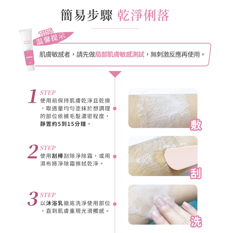 簡易步驟 乾淨俐落，温馨提示，肌膚敏感者,請先做局部肌膚敏感測試,無刺激反應再使用。使用前保持肌膚乾淨且乾燥，取適量均勻塗抹於想調理，的部位依據毛髮濃密程度,靜置約5到15分鐘。2 使用刮棒刮除淨除霜,或用，濕布將淨除霜擦拭乾淨。以沐浴乳徹底洗淨使用