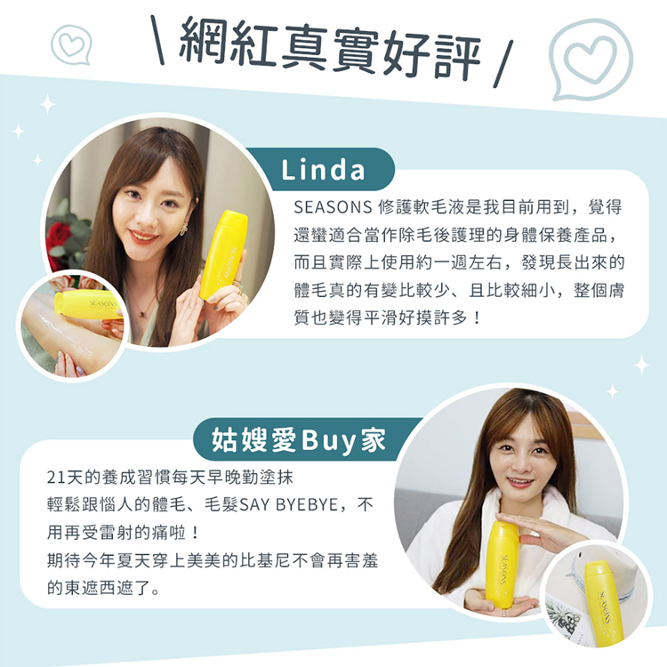 \ 網紅真實好評 /，SEASONS 修護軟毛液是我目前用到,覺得，還蠻適合當作除毛後護理的身體保養產品,而且實際上使用約一週左右,發現長出來的，體毛真的有變比較少,且比較細小,整個膚，質也變得平滑好摸許多!姑嫂愛Buy家，21天的養成習慣每天早晚勤
